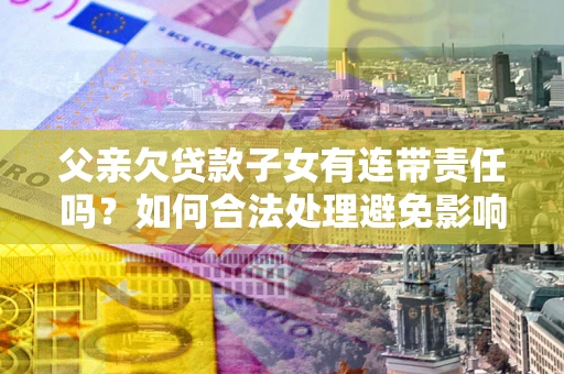 武汉父亲欠贷款子女有连带责任吗？如何合法处理避免影响？