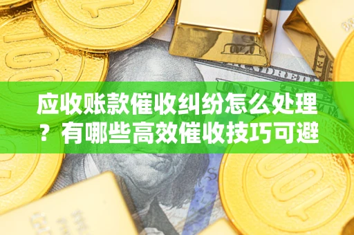 武汉应收账款催收纠纷怎么处理？有哪些高效催收技巧可避免坏账？